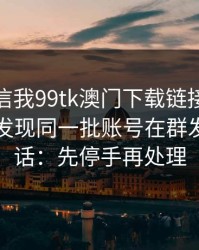 有人私信我99tk澳门下载链接，我追到源头发现同一批账号在群发：一句话：先停手再处理