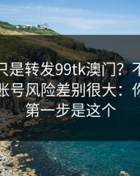 你以为只是转发99tk澳门？不同传播方式，账号风险差别很大：你能做的第一步是这个