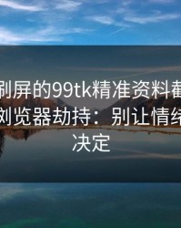 朋友圈刷屏的99tk精准资料截图，可能暗藏浏览器劫持：别让情绪替你做决定
