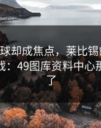 C罗没进球却成焦点，莱比锡的盘口反倒最抢戏：49图库资料中心那条线给了