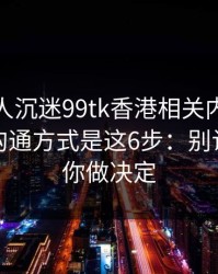 如果家人沉迷99tk香港相关内容，最有效的沟通方式是这6步：别让情绪替你做决定