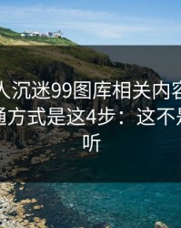 如果家人沉迷99图库相关内容，最有效的沟通方式是这4步：这不是危言耸听