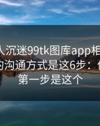 如果家人沉迷99tk图库app相关内容，最有效的沟通方式是这6步：你能做的第一步是这个
