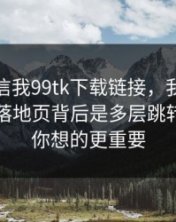 有人私信我99tk下载链接，我追到源头发现落地页背后是多层跳转：这比你想的更重要