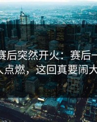 新疆队赛后突然开火：赛后一句话把人点燃，这回真要闹大？