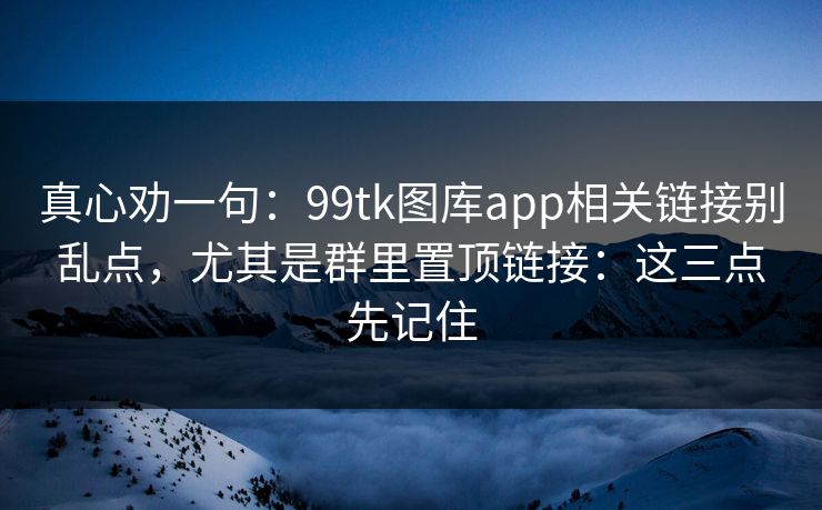 真心劝一句：99tk图库app相关链接别乱点，尤其是群里置顶链接：这三点先记住