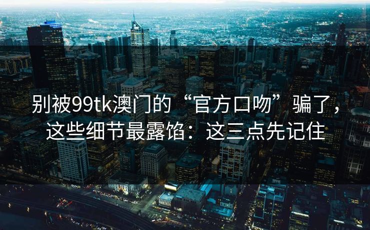 别被99tk澳门的“官方口吻”骗了，这些细节最露馅：这三点先记住