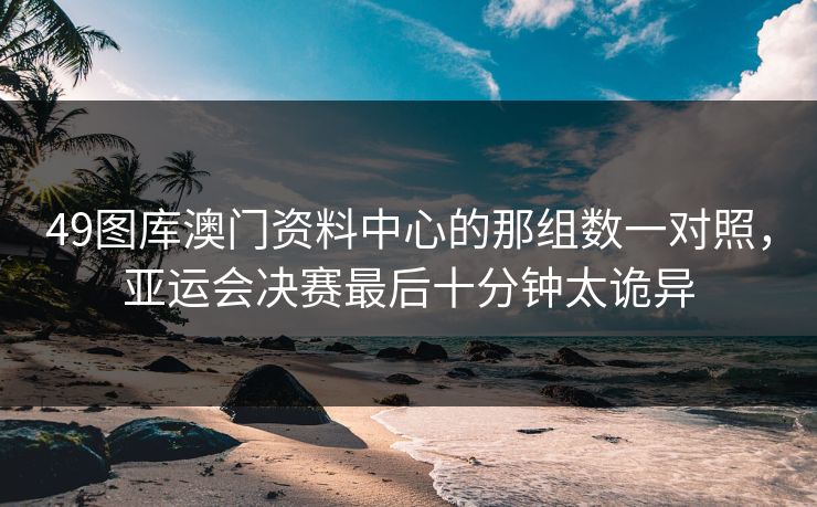 49图库澳门资料中心的那组数一对照，亚运会决赛最后十分钟太诡异