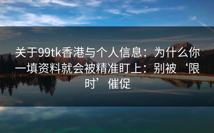 关于99tk香港与个人信息：为什么你一填资料就会被精准盯上：别被‘限时’催促