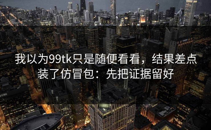 我以为99tk只是随便看看，结果差点装了仿冒包：先把证据留好