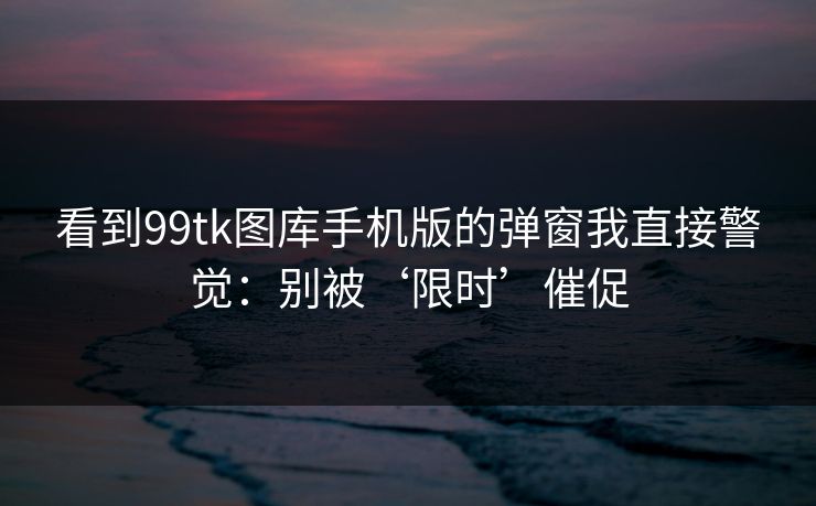 看到99tk图库手机版的弹窗我直接警觉：别被‘限时’催促
