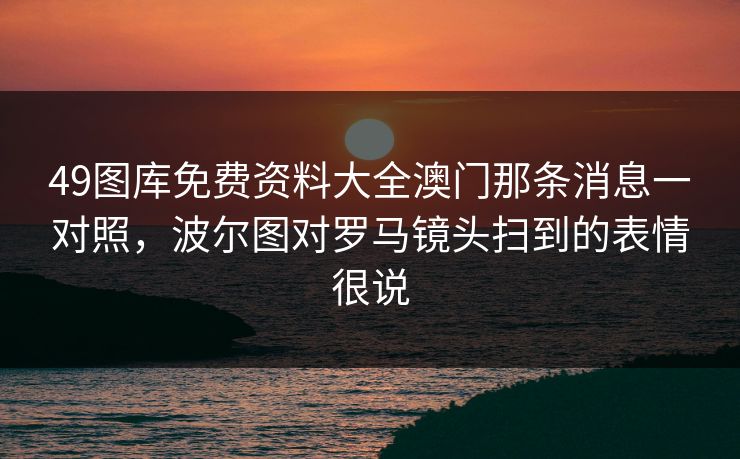 49图库免费资料大全澳门那条消息一对照，波尔图对罗马镜头扫到的表情很说