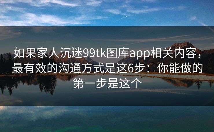 如果家人沉迷99tk图库app相关内容，最有效的沟通方式是这6步：你能做的第一步是这个