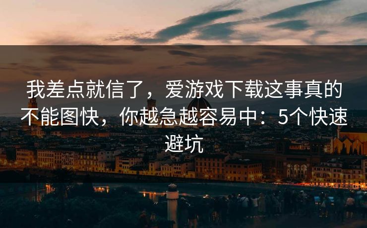 我差点就信了，爱游戏下载这事真的不能图快，你越急越容易中：5个快速避坑