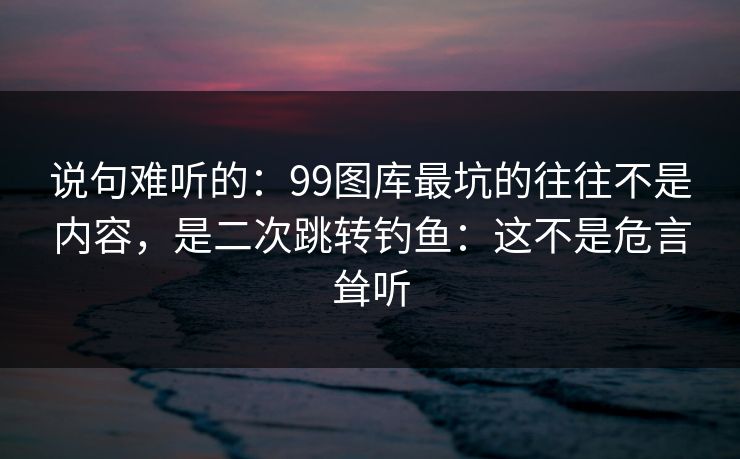 说句难听的：99图库最坑的往往不是内容，是二次跳转钓鱼：这不是危言耸听
