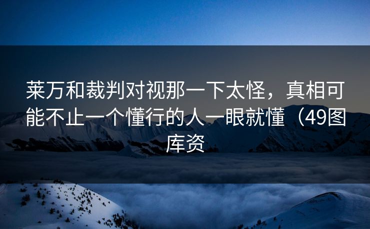 莱万和裁判对视那一下太怪，真相可能不止一个懂行的人一眼就懂（49图库资