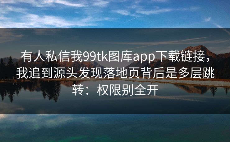 有人私信我99tk图库app下载链接，我追到源头发现落地页背后是多层跳转：权限别全开