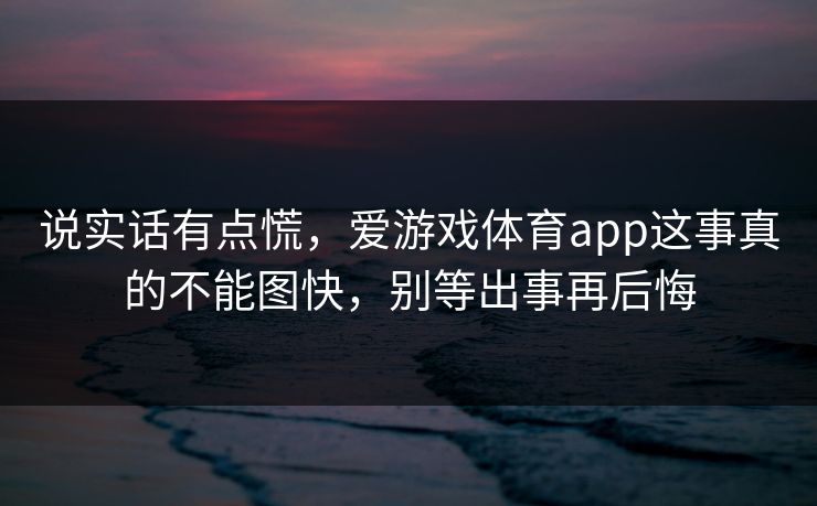 说实话有点慌，爱游戏体育app这事真的不能图快，别等出事再后悔