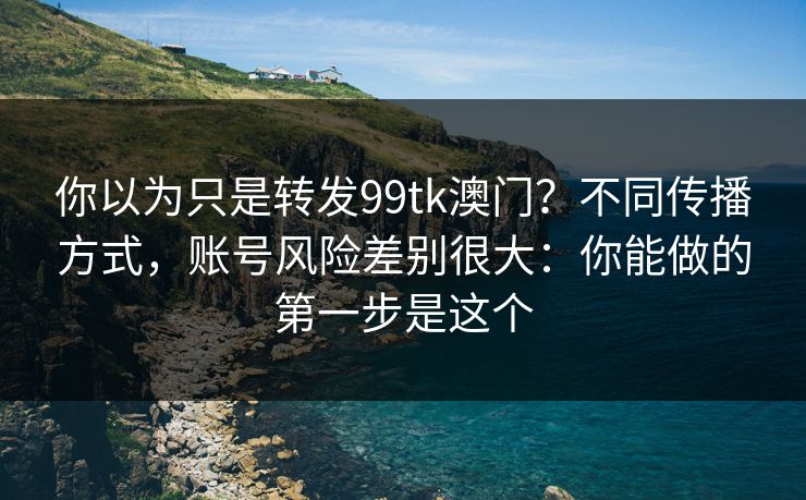 你以为只是转发99tk澳门？不同传播方式，账号风险差别很大：你能做的第一步是这个