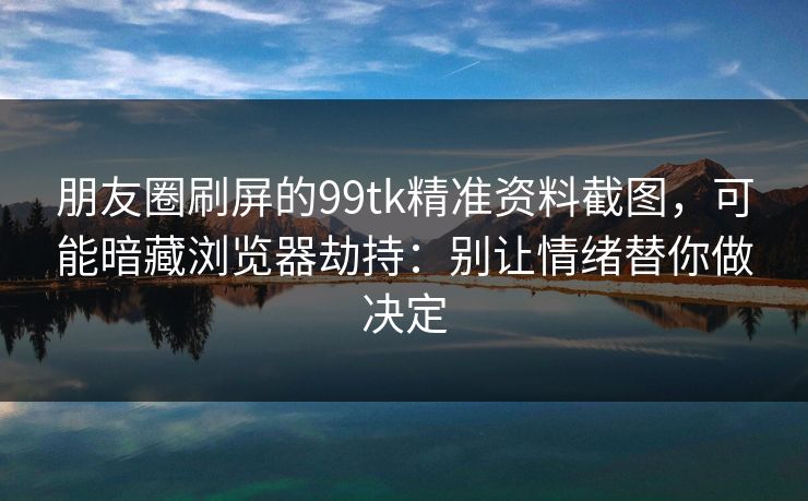 朋友圈刷屏的99tk精准资料截图，可能暗藏浏览器劫持：别让情绪替你做决定