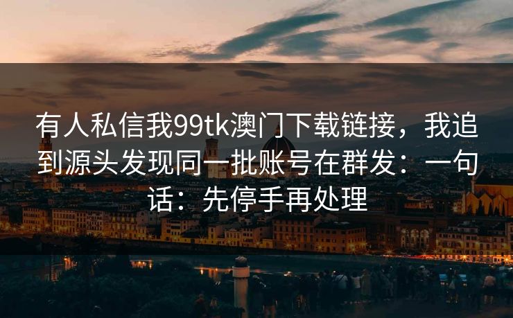 有人私信我99tk澳门下载链接，我追到源头发现同一批账号在群发：一句话：先停手再处理