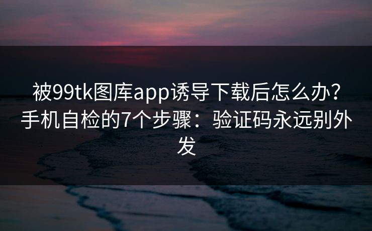 被99tk图库app诱导下载后怎么办？手机自检的7个步骤：验证码永远别外发