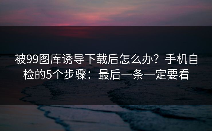 被99图库诱导下载后怎么办？手机自检的5个步骤：最后一条一定要看