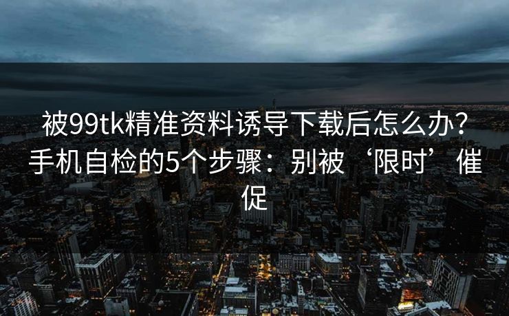 被99tk精准资料诱导下载后怎么办？手机自检的5个步骤：别被‘限时’催促