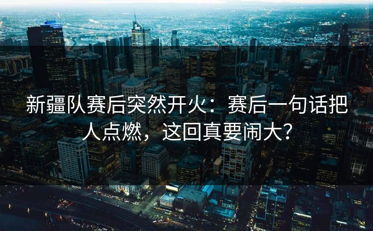 新疆队赛后突然开火：赛后一句话把人点燃，这回真要闹大？
