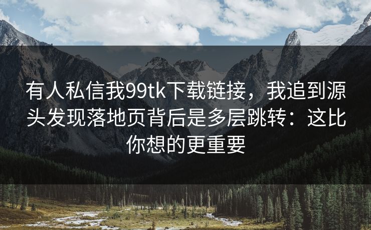 有人私信我99tk下载链接，我追到源头发现落地页背后是多层跳转：这比你想的更重要