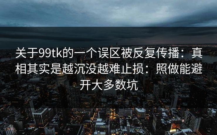 关于99tk的一个误区被反复传播：真相其实是越沉没越难止损：照做能避开大多数坑