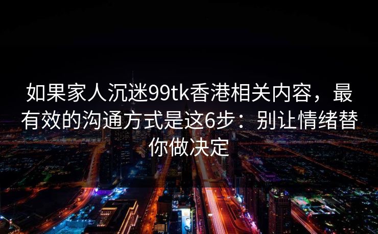 如果家人沉迷99tk香港相关内容，最有效的沟通方式是这6步：别让情绪替你做决定