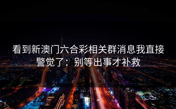 看到新澳门六合彩相关群消息我直接警觉了：别等出事才补救
