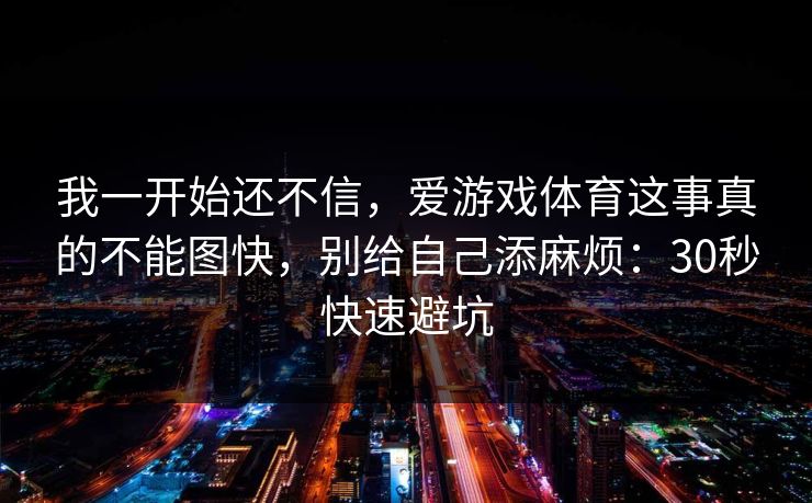 我一开始还不信，爱游戏体育这事真的不能图快，别给自己添麻烦：30秒快速避坑