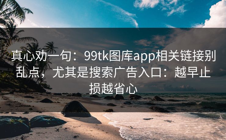 真心劝一句：99tk图库app相关链接别乱点，尤其是搜索广告入口：越早止损越省心