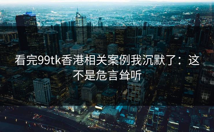 看完99tk香港相关案例我沉默了：这不是危言耸听