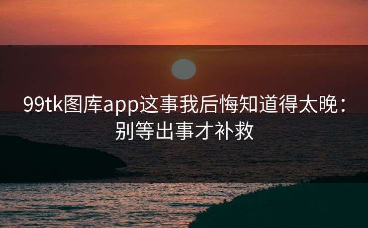 99tk图库app这事我后悔知道得太晚：别等出事才补救