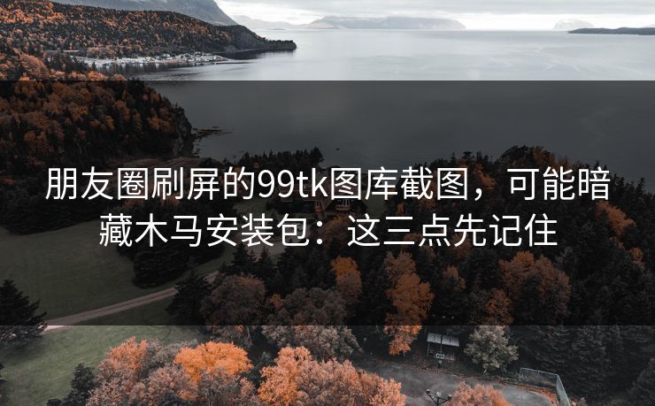 朋友圈刷屏的99tk图库截图，可能暗藏木马安装包：这三点先记住