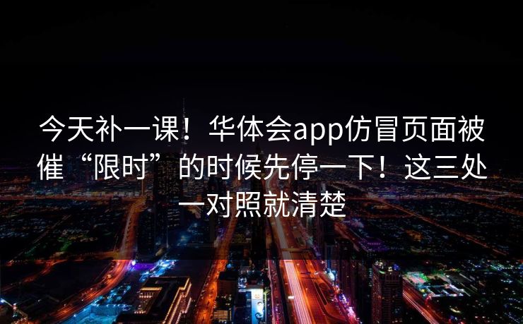 今天补一课！华体会app仿冒页面被催“限时”的时候先停一下！这三处一对照就清楚