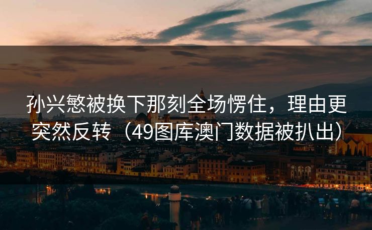 孙兴慜被换下那刻全场愣住，理由更突然反转（49图库澳门数据被扒出）